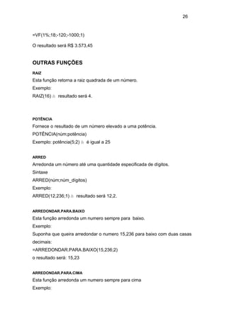26
=VF(1%;18;-120;-1000;1)
O resultado será R$ 3.573,45
OUTRAS FUNÇÕES
RAIZ
Esta função retorna a raiz quadrada de um número.
Exemplo:
RAIZ(16) à resultado será 4.
POTÊNCIA
Fornece o resultado de um número elevado a uma potência.
POTÊNCIA(núm;potência)
Exemplo: potência(5;2) à é igual a 25
ARRED
Arredonda um número até uma quantidade especificada de dígitos.
Sintaxe
ARRED(núm;núm_dígitos)
Exemplo:
ARRED(12,236;1) à resultado será 12,2.
ARREDONDAR.PARA.BAIXO
Esta função arredonda um numero sempre para baixo.
Exemplo:
Suponha que queira arredondar o numero 15,236 para baixo com duas casas
decimais:
=ARREDONDAR.PARA.BAIXO(15,236;2)
o resultado será: 15,23
ARREDONDAR.PARA.CIMA
Esta função arredonda um numero sempre para cima
Exemplo:
 