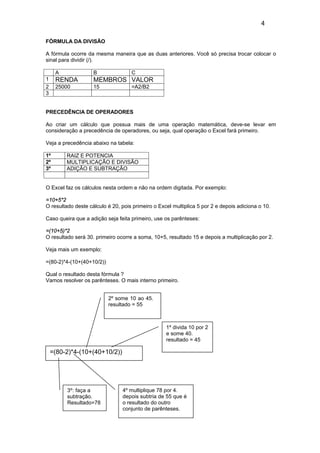 4
FÓRMULA DA DIVISÃO
A fórmula ocorre da mesma maneira que as duas anteriores. Você só precisa trocar colocar o
sinal para dividir (/).
A B C
1 RENDA MEMBROS VALOR
2 25000 15 =A2/B2
3
PRECEDÊNCIA DE OPERADORES
Ao criar um cálculo que possua mais de uma operação matemática, deve-se levar em
consideração a precedência de operadores, ou seja, qual operação o Excel fará primeiro.
Veja a precedência abaixo na tabela:
1º RAIZ E POTENCIA
2º MULTIPLICAÇÃO E DIVISÃO
3º ADIÇÃO E SUBTRAÇÃO
O Excel faz os cálculos nesta ordem e não na ordem digitada. Por exemplo:
=10+5*2
O resultado deste cálculo é 20, pois primeiro o Excel multiplica 5 por 2 e depois adiciona o 10.
Caso queira que a adição seja feita primeiro, use os parênteses:
=(10+5)*2
O resultado será 30. primeiro ocorre a soma, 10+5, resultado 15 e depois a multiplicação por 2.
Veja mais um exemplo:
=(80-2)*4-(10+(40+10/2))
Qual o resultado desta fórmula ?
Vamos resolver os parênteses. O mais interno primeiro.
=(80-2)*4-(10+(40+10/2))
3º: faça a
subtração.
Resultado=78
2º some 10 ao 45.
resultado = 55
1º divida 10 por 2
e some 40.
resultado = 45
4º multiplique 78 por 4.
depois subtria de 55 que é
o resultado do outro
conjunto de parênteses.
 