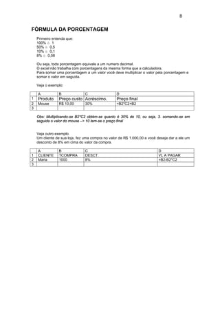 8
FÓRMULA DA PORCENTAGEM
Primeiro entenda que:
100% à 1
50% à 0,5
10% à 0,1
8% à 0,08
Ou seja, toda porcentagem equivale a um numero decimal.
O excel não trabalha com porcentagens da mesma forma que a calculadora.
Para somar uma porcentagem a um valor você deve multiplicar o valor pela porcentagem e
somar o valor em seguida.
Veja o exemplo:
A B C D
1 Produto Preço custo Acréscimo. Preço final
2 Mouse R$ 10,00 30% =B2*C2+B2
3
Obs: Multiplicando-se B2*C2 obtém-se quanto é 30% de 10, ou seja, 3. somando-se em
seguida o valor do mouse –> 10 tem-se o preço final
Veja outro exemplo.
Um cliente de sua loja, fez uma compra no valor de R$ 1.000,00 e você deseja dar a ele um
desconto de 8% em cima do valor da compra.
A B C D
1 CLIENTE TCOMPRA DESCT. VL A PAGAR
2 Maria 1000 8% =B2-B2*C2
3
 