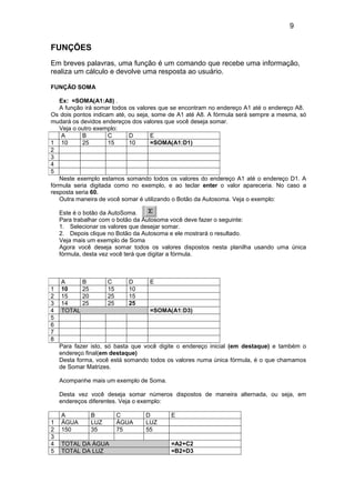 9
FUNÇÕES
Em breves palavras, uma função é um comando que recebe uma informação,
realiza um cálculo e devolve uma resposta ao usuário.
FUNÇÃO SOMA
Ex: =SOMA(A1:A8) .
A função irá somar todos os valores que se encontram no endereço A1 até o endereço A8.
Os dois pontos indicam até, ou seja, some de A1 até A8. A fórmula será sempre a mesma, só
mudará os devidos endereços dos valores que você deseja somar.
Veja o outro exemplo:
Neste exemplo estamos somando todos os valores do endereço A1 até o endereço D1. A
fórmula seria digitada como no exemplo, e ao teclar enter o valor apareceria. No caso a
resposta seria 60.
Outra maneira de você somar é utilizando o Botão da Autosoma. Veja o exemplo:
Este é o botão da AutoSoma.
Para trabalhar com o botão da Autosoma você deve fazer o seguinte:
1. Selecionar os valores que desejar somar.
2. Depois clique no Botão da Autosoma e ele mostrará o resultado.
Veja mais um exemplo de Soma
Agora você deseja somar todos os valores dispostos nesta planilha usando uma única
fórmula, desta vez você terá que digitar a fórmula.
Para fazer isto, só basta que você digite o endereço inicial (em destaque) e também o
endereço final(em destaque)
Desta forma, você está somando todos os valores numa única fórmula, é o que chamamos
de Somar Matrizes.
Acompanhe mais um exemplo de Soma.
Desta vez você deseja somar números dispostos de maneira alternada, ou seja, em
endereços diferentes. Veja o exemplo:
A B C D E
1 ÁGUA LUZ ÁGUA LUZ
2 150 35 75 55
3
4 TOTAL DA ÁGUA =A2+C2
5 TOTAL DA LUZ =B2+D3
A B C D E
1 10 25 15 10 =SOMA(A1:D1)
2
3
4
5
A B C D E
1 10 25 15 10
2 15 20 25 15
3 14 25 25 25
4 TOTAL =SOMA(A1:D3)
5
6
7
8
 