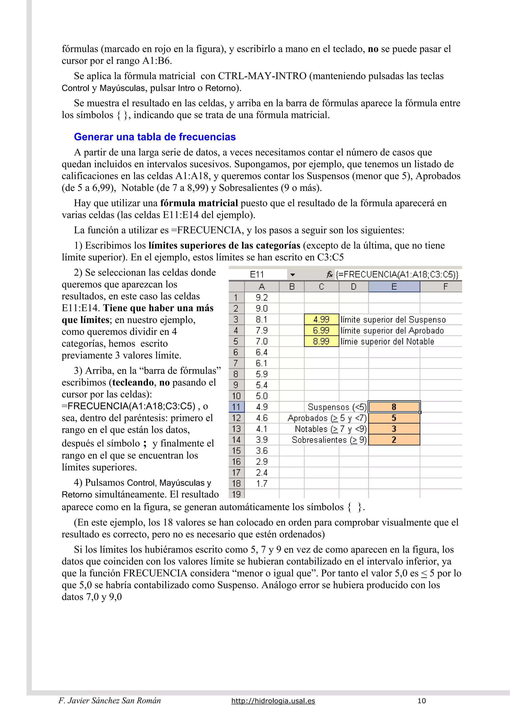 F. Javier Sánchez San Román http://hidrologia.usal.es 10
fórmulas (marcado en rojo en la figura), y escribirlo a mano en el teclado, no se puede pasar el
cursor por el rango A1:B6.
Se aplica la fórmula matricial con CTRL-MAY-INTRO (manteniendo pulsadas las teclas
Control y Mayúsculas, pulsar Intro o Retorno).
Se muestra el resultado en las celdas, y arriba en la barra de fórmulas aparece la fórmula entre
los símbolos { }, indicando que se trata de una fórmula matricial.
Generar una tabla de frecuencias
A partir de una larga serie de datos, a veces necesitamos contar el número de casos que
quedan incluidos en intervalos sucesivos. Supongamos, por ejemplo, que tenemos un listado de
calificaciones en las celdas A1:A18, y queremos contar los Suspensos (menor que 5), Aprobados
(de 5 a 6,99), Notable (de 7 a 8,99) y Sobresalientes (9 o más).
Hay que utilizar una fórmula matricial puesto que el resultado de la fórmula aparecerá en
varias celdas (las celdas E11:E14 del ejemplo).
La función a utilizar es =FRECUENCIA, y los pasos a seguir son los siguientes:
1) Escribimos los límites superiores de las categorías (excepto de la última, que no tiene
límite superior). En el ejemplo, estos límites se han escrito en C3:C5
2) Se seleccionan las celdas donde
queremos que aparezcan los
resultados, en este caso las celdas
E11:E14. Tiene que haber una más
que límites; en nuestro ejemplo,
como queremos dividir en 4
categorías, hemos escrito
previamente 3 valores límite.
3) Arriba, en la “barra de fórmulas”
escribimos (tecleando, no pasando el
cursor por las celdas):
=FRECUENCIA(A1:A18;C3:C5) , o
sea, dentro del paréntesis: primero el
rango en el que están los datos,
después el símbolo ; y finalmente el
rango en el que se encuentran los
límites superiores.
4) Pulsamos Control, Mayúsculas y
Retorno simultáneamente. El resultado
aparece como en la figura, se generan automáticamente los símbolos { }.
(En este ejemplo, los 18 valores se han colocado en orden para comprobar visualmente que el
resultado es correcto, pero no es necesario que estén ordenados)
Si los límites los hubiéramos escrito como 5, 7 y 9 en vez de como aparecen en la figura, los
datos que coinciden con los valores límite se hubieran contabilizado en el intervalo inferior, ya
que la función FRECUENCIA considera “menor o igual que”. Por tanto el valor 5,0 es < 5 por lo
que 5,0 se habría contabilizado como Suspenso. Análogo error se hubiera producido con los
datos 7,0 y 9,0
 