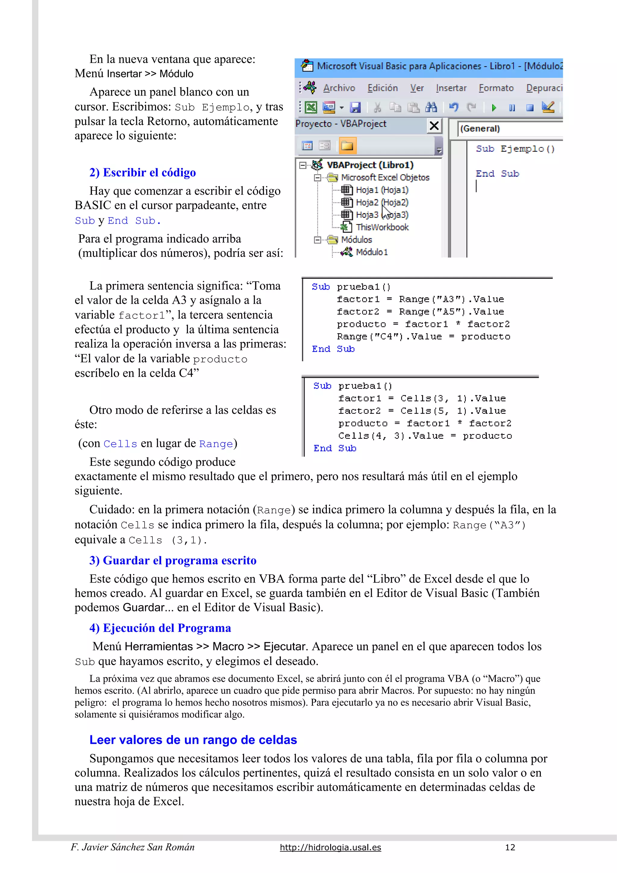 F. Javier Sánchez San Román http://hidrologia.usal.es 12
En la nueva ventana que aparece:
Menú Insertar >> Módulo
Aparece un panel blanco con un
cursor. Escribimos: Sub Ejemplo, y tras
pulsar la tecla Retorno, automáticamente
aparece lo siguiente:
2) Escribir el código
Hay que comenzar a escribir el código
BASIC en el cursor parpadeante, entre
Sub y End Sub.
Para el programa indicado arriba
(multiplicar dos números), podría ser así:
La primera sentencia significa: “Toma
el valor de la celda A3 y asígnalo a la
variable factor1”, la tercera sentencia
efectúa el producto y la última sentencia
realiza la operación inversa a las primeras:
“El valor de la variable producto
escríbelo en la celda C4”
Otro modo de referirse a las celdas es
éste:
(con Cells en lugar de Range)
Este segundo código produce
exactamente el mismo resultado que el primero, pero nos resultará más útil en el ejemplo
siguiente.
Cuidado: en la primera notación (Range) se indica primero la columna y después la fila, en la
notación Cells se indica primero la fila, después la columna; por ejemplo: Range(“A3”)
equivale a Cells (3,1).
3) Guardar el programa escrito
Este código que hemos escrito en VBA forma parte del “Libro” de Excel desde el que lo
hemos creado. Al guardar en Excel, se guarda también en el Editor de Visual Basic (También
podemos Guardar... en el Editor de Visual Basic).
4) Ejecución del Programa
Menú Herramientas >> Macro >> Ejecutar. Aparece un panel en el que aparecen todos los
Sub que hayamos escrito, y elegimos el deseado.
La próxima vez que abramos ese documento Excel, se abrirá junto con él el programa VBA (o “Macro”) que
hemos escrito. (Al abrirlo, aparece un cuadro que pide permiso para abrir Macros. Por supuesto: no hay ningún
peligro: el programa lo hemos hecho nosotros mismos). Para ejecutarlo ya no es necesario abrir Visual Basic,
solamente si quisiéramos modificar algo.
Leer valores de un rango de celdas
Supongamos que necesitamos leer todos los valores de una tabla, fila por fila o columna por
columna. Realizados los cálculos pertinentes, quizá el resultado consista en un solo valor o en
una matriz de números que necesitamos escribir automáticamente en determinadas celdas de
nuestra hoja de Excel.
 