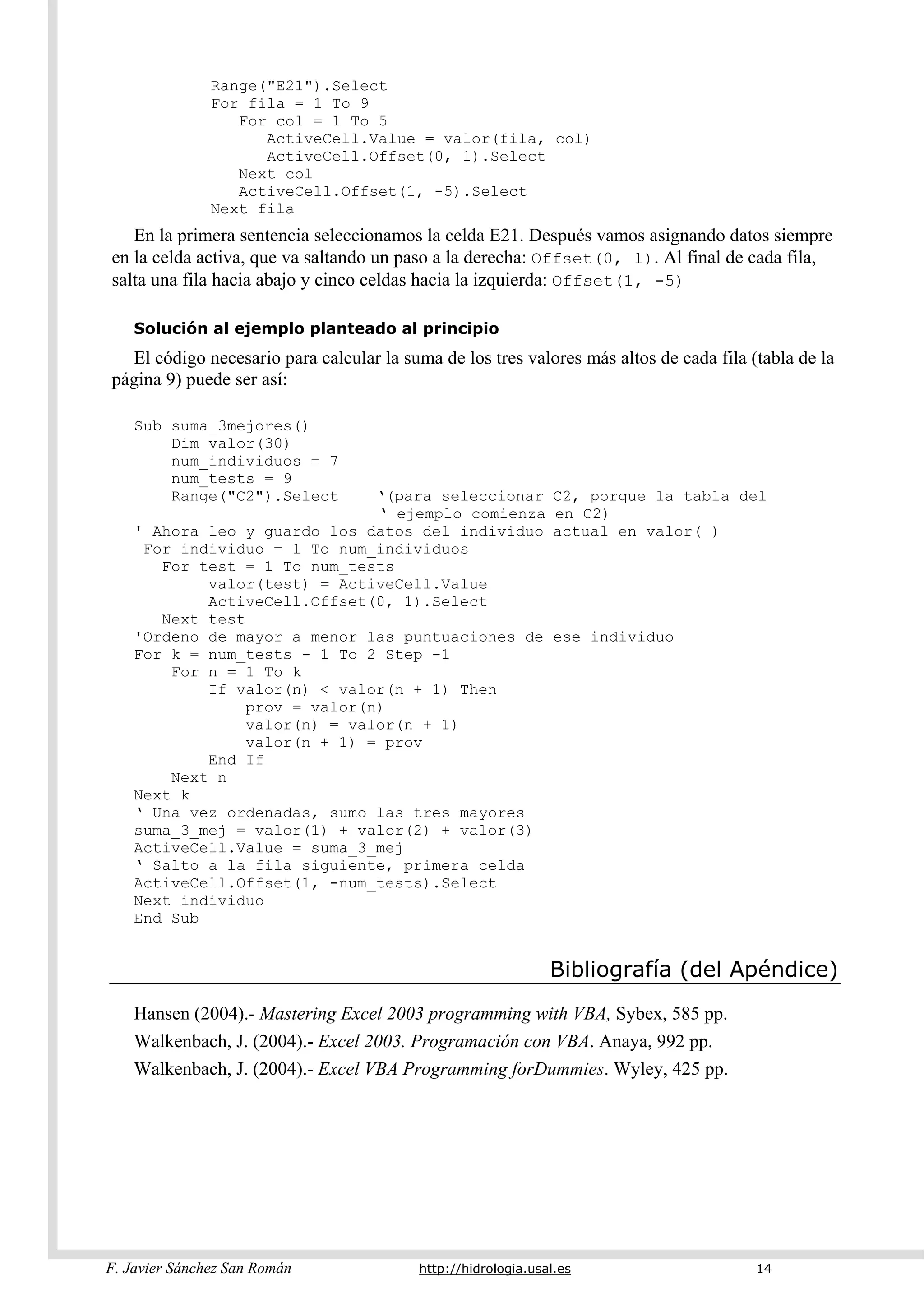 F. Javier Sánchez San Román http://hidrologia.usal.es 14
Range("E21").Select
For fila = 1 To 9
For col = 1 To 5
ActiveCell.Value = valor(fila, col)
ActiveCell.Offset(0, 1).Select
Next col
ActiveCell.Offset(1, -5).Select
Next fila
En la primera sentencia seleccionamos la celda E21. Después vamos asignando datos siempre
en la celda activa, que va saltando un paso a la derecha: Offset(0, 1). Al final de cada fila,
salta una fila hacia abajo y cinco celdas hacia la izquierda: Offset(1, -5)
Solución al ejemplo planteado al principio
El código necesario para calcular la suma de los tres valores más altos de cada fila (tabla de la
página 9) puede ser así:
Sub suma_3mejores()
Dim valor(30)
num_individuos = 7
num_tests = 9
Range("C2").Select ‘(para seleccionar C2, porque la tabla del
‘ ejemplo comienza en C2)
' Ahora leo y guardo los datos del individuo actual en valor( )
For individuo = 1 To num_individuos
For test = 1 To num_tests
valor(test) = ActiveCell.Value
ActiveCell.Offset(0, 1).Select
Next test
'Ordeno de mayor a menor las puntuaciones de ese individuo
For k = num_tests - 1 To 2 Step -1
For n = 1 To k
If valor(n) < valor(n + 1) Then
prov = valor(n)
valor(n) = valor(n + 1)
valor(n + 1) = prov
End If
Next n
Next k
‘ Una vez ordenadas, sumo las tres mayores
suma_3_mej = valor(1) + valor(2) + valor(3)
ActiveCell.Value = suma_3_mej
‘ Salto a la fila siguiente, primera celda
ActiveCell.Offset(1, -num_tests).Select
Next individuo
End Sub
Bibliografía (del Apéndice)
Hansen (2004).- Mastering Excel 2003 programming with VBA, Sybex, 585 pp.
Walkenbach, J. (2004).- Excel 2003. Programación con VBA. Anaya, 992 pp.
Walkenbach, J. (2004).- Excel VBA Programming forDummies. Wyley, 425 pp.
 