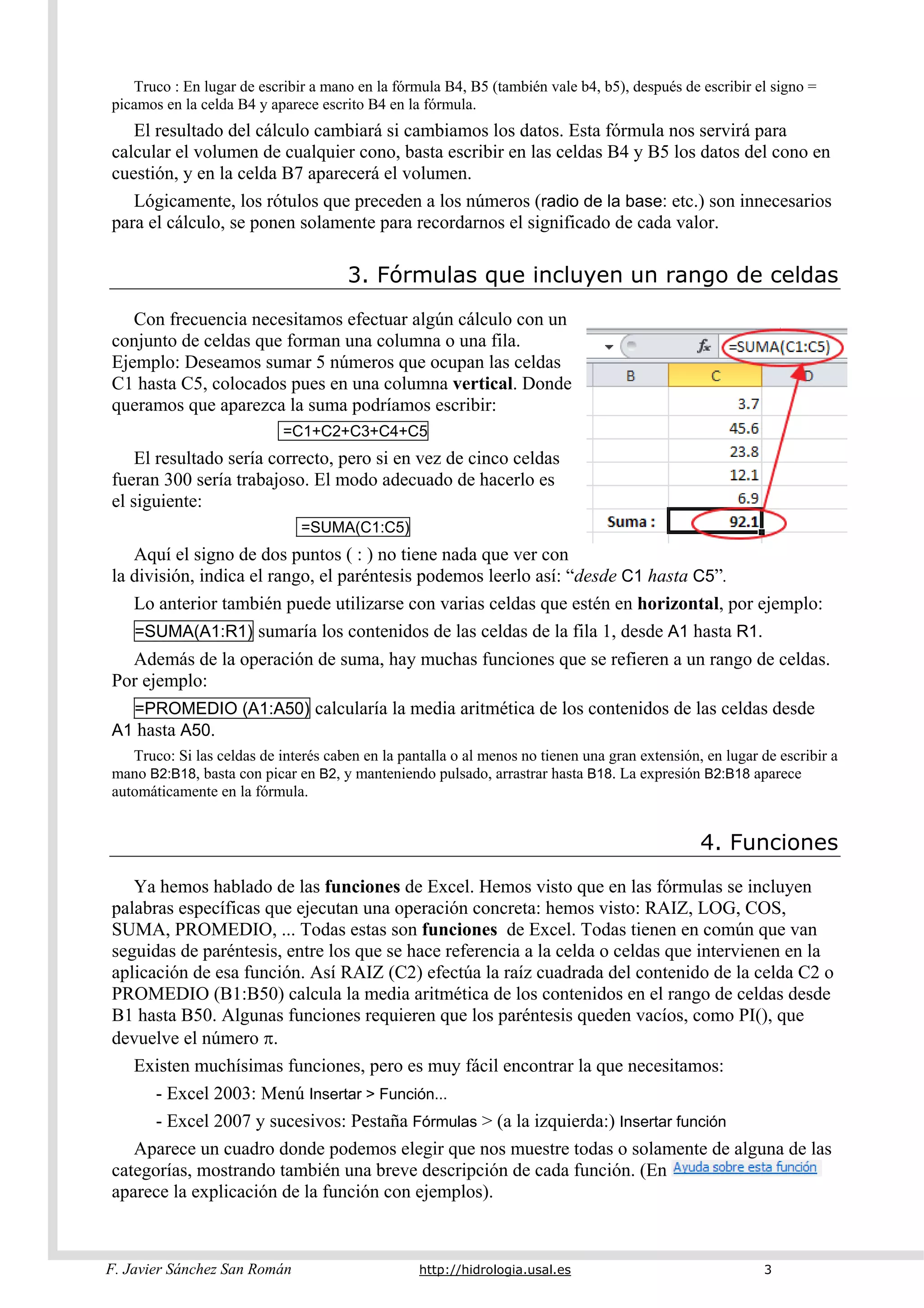 F. Javier Sánchez San Román http://hidrologia.usal.es 3
Truco : En lugar de escribir a mano en la fórmula B4, B5 (también vale b4, b5), después de escribir el signo =
picamos en la celda B4 y aparece escrito B4 en la fórmula.
El resultado del cálculo cambiará si cambiamos los datos. Esta fórmula nos servirá para
calcular el volumen de cualquier cono, basta escribir en las celdas B4 y B5 los datos del cono en
cuestión, y en la celda B7 aparecerá el volumen.
Lógicamente, los rótulos que preceden a los números (radio de la base: etc.) son innecesarios
para el cálculo, se ponen solamente para recordarnos el significado de cada valor.
3. Fórmulas que incluyen un rango de celdas
Con frecuencia necesitamos efectuar algún cálculo con un
conjunto de celdas que forman una columna o una fila.
Ejemplo: Deseamos sumar 5 números que ocupan las celdas
C1 hasta C5, colocados pues en una columna vertical. Donde
queramos que aparezca la suma podríamos escribir:
=C1+C2+C3+C4+C5
El resultado sería correcto, pero si en vez de cinco celdas
fueran 300 sería trabajoso. El modo adecuado de hacerlo es
el siguiente:
=SUMA(C1:C5)
Aquí el signo de dos puntos ( : ) no tiene nada que ver con
la división, indica el rango, el paréntesis podemos leerlo así: “desde C1 hasta C5”.
Lo anterior también puede utilizarse con varias celdas que estén en horizontal, por ejemplo:
=SUMA(A1:R1) sumaría los contenidos de las celdas de la fila 1, desde A1 hasta R1.
Además de la operación de suma, hay muchas funciones que se refieren a un rango de celdas.
Por ejemplo:
=PROMEDIO (A1:A50) calcularía la media aritmética de los contenidos de las celdas desde
A1 hasta A50.
Truco: Si las celdas de interés caben en la pantalla o al menos no tienen una gran extensión, en lugar de escribir a
mano B2:B18, basta con picar en B2, y manteniendo pulsado, arrastrar hasta B18. La expresión B2:B18 aparece
automáticamente en la fórmula.
4. Funciones
Ya hemos hablado de las funciones de Excel. Hemos visto que en las fórmulas se incluyen
palabras específicas que ejecutan una operación concreta: hemos visto: RAIZ, LOG, COS,
SUMA, PROMEDIO, ... Todas estas son funciones de Excel. Todas tienen en común que van
seguidas de paréntesis, entre los que se hace referencia a la celda o celdas que intervienen en la
aplicación de esa función. Así RAIZ (C2) efectúa la raíz cuadrada del contenido de la celda C2 o
PROMEDIO (B1:B50) calcula la media aritmética de los contenidos en el rango de celdas desde
B1 hasta B50. Algunas funciones requieren que los paréntesis queden vacíos, como PI(), que
devuelve el número .
Existen muchísimas funciones, pero es muy fácil encontrar la que necesitamos:
- Excel 2003: Menú Insertar > Función...
- Excel 2007 y sucesivos: Pestaña Fórmulas > (a la izquierda:) Insertar función
Aparece un cuadro donde podemos elegir que nos muestre todas o solamente de alguna de las
categorías, mostrando también una breve descripción de cada función. (En
aparece la explicación de la función con ejemplos).
 