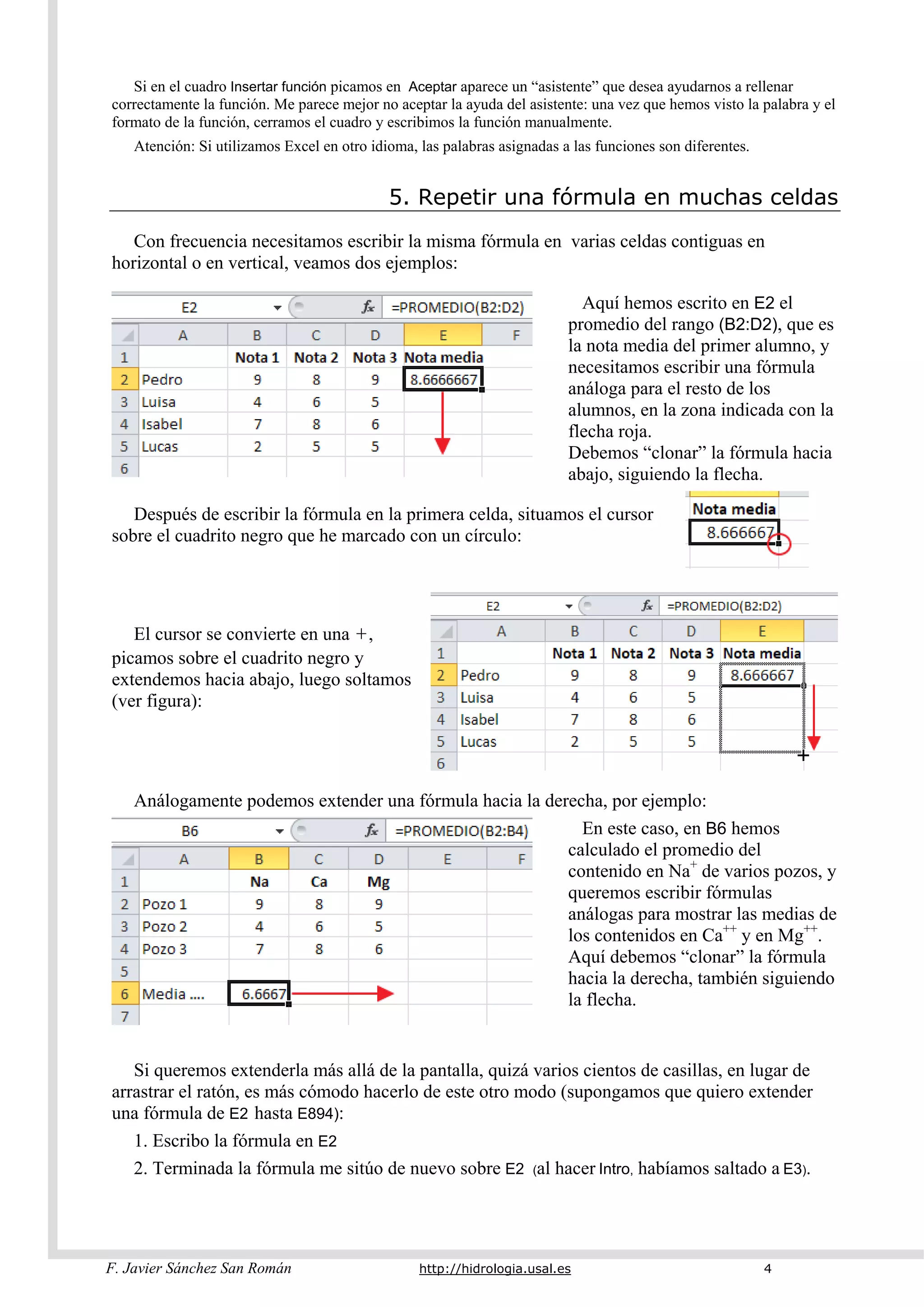 F. Javier Sánchez San Román http://hidrologia.usal.es 4
Si en el cuadro Insertar función picamos en Aceptar aparece un “asistente” que desea ayudarnos a rellenar
correctamente la función. Me parece mejor no aceptar la ayuda del asistente: una vez que hemos visto la palabra y el
formato de la función, cerramos el cuadro y escribimos la función manualmente.
Atención: Si utilizamos Excel en otro idioma, las palabras asignadas a las funciones son diferentes.
5. Repetir una fórmula en muchas celdas
Con frecuencia necesitamos escribir la misma fórmula en varias celdas contiguas en
horizontal o en vertical, veamos dos ejemplos:
Aquí hemos escrito en E2 el
promedio del rango (B2:D2), que es
la nota media del primer alumno, y
necesitamos escribir una fórmula
análoga para el resto de los
alumnos, en la zona indicada con la
flecha roja.
Debemos “clonar” la fórmula hacia
abajo, siguiendo la flecha.
Después de escribir la fórmula en la primera celda, situamos el cursor
sobre el cuadrito negro que he marcado con un círculo:
El cursor se convierte en una +,
picamos sobre el cuadrito negro y
extendemos hacia abajo, luego soltamos
(ver figura):
Análogamente podemos extender una fórmula hacia la derecha, por ejemplo:
En este caso, en B6 hemos
calculado el promedio del
contenido en Na+
de varios pozos, y
queremos escribir fórmulas
análogas para mostrar las medias de
los contenidos en Ca++
y en Mg++
.
Aquí debemos “clonar” la fórmula
hacia la derecha, también siguiendo
la flecha.
Si queremos extenderla más allá de la pantalla, quizá varios cientos de casillas, en lugar de
arrastrar el ratón, es más cómodo hacerlo de este otro modo (supongamos que quiero extender
una fórmula de E2 hasta E894):
1. Escribo la fórmula en E2
2. Terminada la fórmula me sitúo de nuevo sobre E2 (al hacer Intro, habíamos saltado a E3).
 