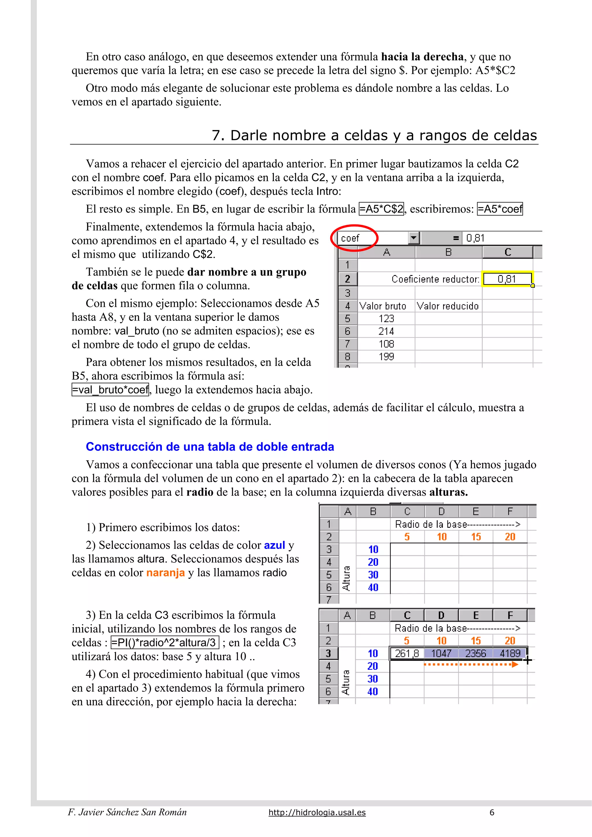 F. Javier Sánchez San Román http://hidrologia.usal.es 6
En otro caso análogo, en que deseemos extender una fórmula hacia la derecha, y que no
queremos que varía la letra; en ese caso se precede la letra del signo $. Por ejemplo: A5*$C2
Otro modo más elegante de solucionar este problema es dándole nombre a las celdas. Lo
vemos en el apartado siguiente.
7. Darle nombre a celdas y a rangos de celdas
Vamos a rehacer el ejercicio del apartado anterior. En primer lugar bautizamos la celda C2
con el nombre coef. Para ello picamos en la celda C2, y en la ventana arriba a la izquierda,
escribimos el nombre elegido (coef), después tecla Intro:
El resto es simple. En B5, en lugar de escribir la fórmula =A5*C$2, escribiremos: =A5*coef
Finalmente, extendemos la fórmula hacia abajo,
como aprendimos en el apartado 4, y el resultado es
el mismo que utilizando C$2.
También se le puede dar nombre a un grupo
de celdas que formen fila o columna.
Con el mismo ejemplo: Seleccionamos desde A5
hasta A8, y en la ventana superior le damos
nombre: val_bruto (no se admiten espacios); ese es
el nombre de todo el grupo de celdas.
Para obtener los mismos resultados, en la celda
B5, ahora escribimos la fórmula así:
=val_bruto*coef, luego la extendemos hacia abajo.
El uso de nombres de celdas o de grupos de celdas, además de facilitar el cálculo, muestra a
primera vista el significado de la fórmula.
Construcción de una tabla de doble entrada
Vamos a confeccionar una tabla que presente el volumen de diversos conos (Ya hemos jugado
con la fórmula del volumen de un cono en el apartado 2): en la cabecera de la tabla aparecen
valores posibles para el radio de la base; en la columna izquierda diversas alturas.
1) Primero escribimos los datos:
2) Seleccionamos las celdas de color azul y
las llamamos altura. Seleccionamos después las
celdas en color naranja y las llamamos radio
3) En la celda C3 escribimos la fórmula
inicial, utilizando los nombres de los rangos de
celdas : =PI()*radio^2*altura/3 ; en la celda C3
utilizará los datos: base 5 y altura 10 ..
4) Con el procedimiento habitual (que vimos
en el apartado 3) extendemos la fórmula primero
en una dirección, por ejemplo hacia la derecha:
 