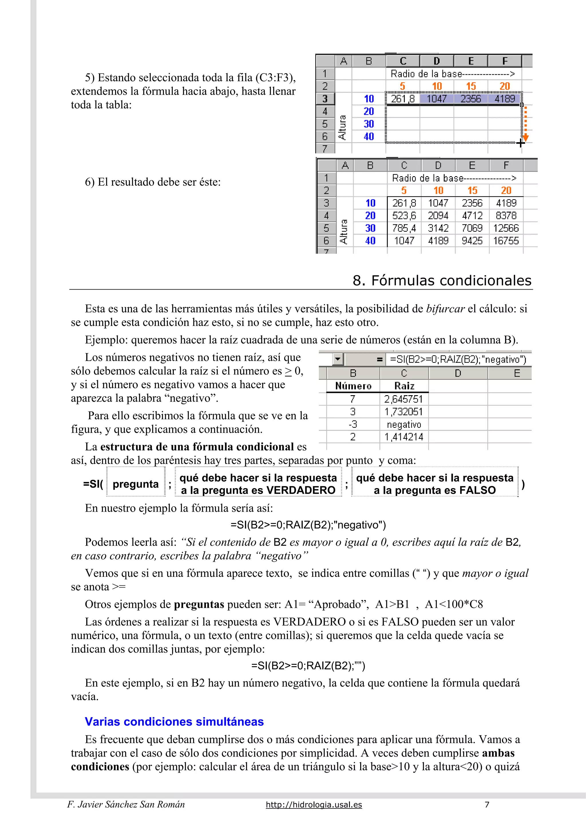 F. Javier Sánchez San Román http://hidrologia.usal.es 7
5) Estando seleccionada toda la fila (C3:F3),
extendemos la fórmula hacia abajo, hasta llenar
toda la tabla:
6) El resultado debe ser éste:
8. Fórmulas condicionales
Esta es una de las herramientas más útiles y versátiles, la posibilidad de bifurcar el cálculo: si
se cumple esta condición haz esto, si no se cumple, haz esto otro.
Ejemplo: queremos hacer la raíz cuadrada de una serie de números (están en la columna B).
Los números negativos no tienen raíz, así que
sólo debemos calcular la raíz si el número es > 0,
y si el número es negativo vamos a hacer que
aparezca la palabra “negativo”.
Para ello escribimos la fórmula que se ve en la
figura, y que explicamos a continuación.
La estructura de una fórmula condicional es
así, dentro de los paréntesis hay tres partes, separadas por punto y coma:
=SI( pregunta ;
qué debe hacer si la respuesta
a la pregunta es VERDADERO
;
qué debe hacer si la respuesta
a la pregunta es FALSO
)
En nuestro ejemplo la fórmula sería así:
=SI(B2>=0;RAIZ(B2);"negativo")
Podemos leerla así: “Si el contenido de B2 es mayor o igual a 0, escribes aquí la raíz de B2,
en caso contrario, escribes la palabra “negativo”
Vemos que si en una fórmula aparece texto, se indica entre comillas (“ “) y que mayor o igual
se anota >=
Otros ejemplos de preguntas pueden ser: A1= “Aprobado”, A1>B1 , A1<100*C8
Las órdenes a realizar si la respuesta es VERDADERO o si es FALSO pueden ser un valor
numérico, una fórmula, o un texto (entre comillas); si queremos que la celda quede vacía se
indican dos comillas juntas, por ejemplo:
=SI(B2>=0;RAIZ(B2);””)
En este ejemplo, si en B2 hay un número negativo, la celda que contiene la fórmula quedará
vacía.
Varias condiciones simultáneas
Es frecuente que deban cumplirse dos o más condiciones para aplicar una fórmula. Vamos a
trabajar con el caso de sólo dos condiciones por simplicidad. A veces deben cumplirse ambas
condiciones (por ejemplo: calcular el área de un triángulo si la base>10 y la altura<20) o quizá
 