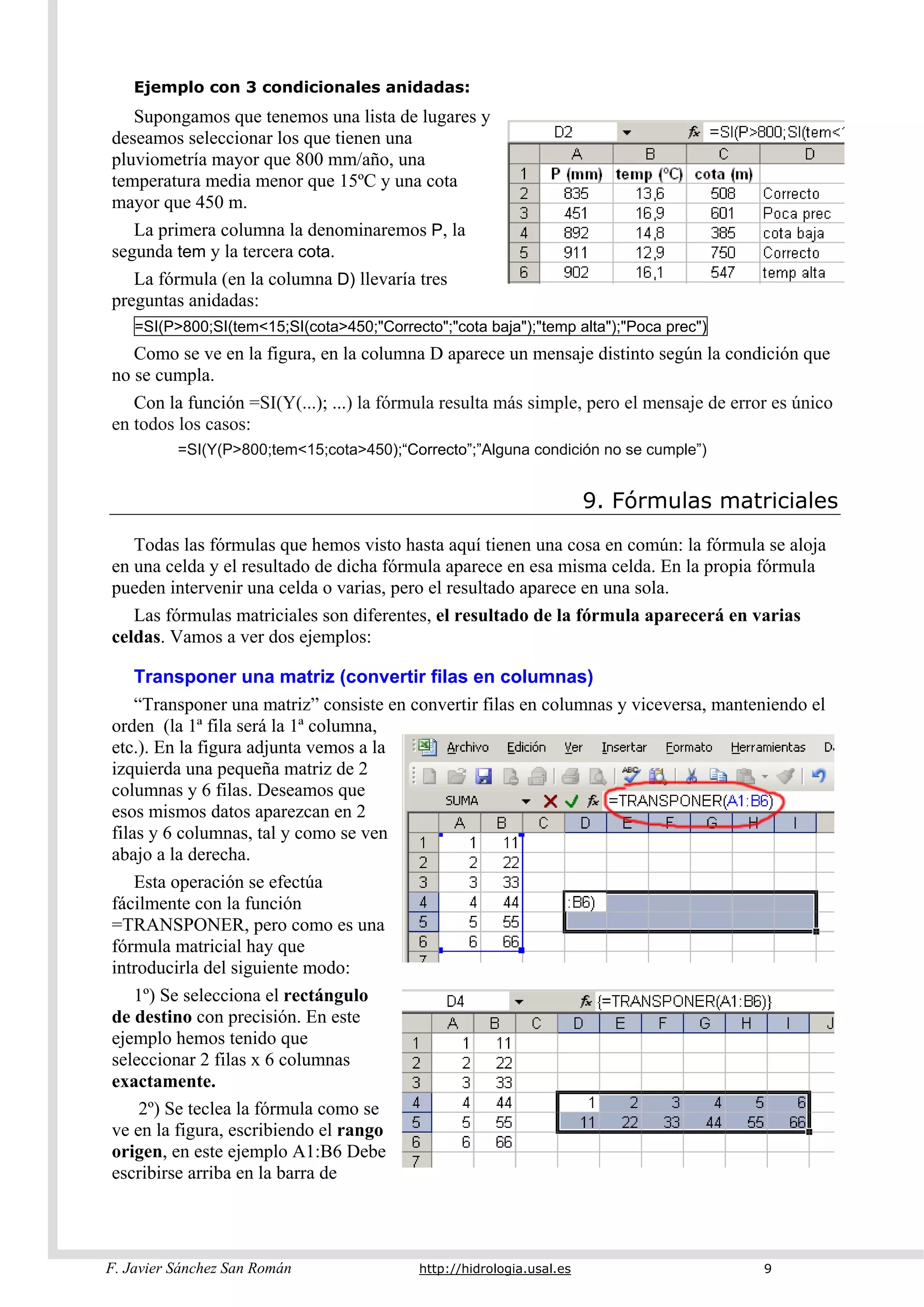 F. Javier Sánchez San Román http://hidrologia.usal.es 9
Ejemplo con 3 condicionales anidadas:
Supongamos que tenemos una lista de lugares y
deseamos seleccionar los que tienen una
pluviometría mayor que 800 mm/año, una
temperatura media menor que 15ºC y una cota
mayor que 450 m.
La primera columna la denominaremos P, la
segunda tem y la tercera cota.
La fórmula (en la columna D) llevaría tres
preguntas anidadas:
=SI(P>800;SI(tem<15;SI(cota>450;"Correcto";"cota baja");"temp alta");"Poca prec")
Como se ve en la figura, en la columna D aparece un mensaje distinto según la condición que
no se cumpla.
Con la función =SI(Y(...); ...) la fórmula resulta más simple, pero el mensaje de error es único
en todos los casos:
=SI(Y(P>800;tem<15;cota>450);“Correcto”;”Alguna condición no se cumple”)
9. Fórmulas matriciales
Todas las fórmulas que hemos visto hasta aquí tienen una cosa en común: la fórmula se aloja
en una celda y el resultado de dicha fórmula aparece en esa misma celda. En la propia fórmula
pueden intervenir una celda o varias, pero el resultado aparece en una sola.
Las fórmulas matriciales son diferentes, el resultado de la fórmula aparecerá en varias
celdas. Vamos a ver dos ejemplos:
Transponer una matriz (convertir filas en columnas)
“Transponer una matriz” consiste en convertir filas en columnas y viceversa, manteniendo el
orden (la 1ª fila será la 1ª columna,
etc.). En la figura adjunta vemos a la
izquierda una pequeña matriz de 2
columnas y 6 filas. Deseamos que
esos mismos datos aparezcan en 2
filas y 6 columnas, tal y como se ven
abajo a la derecha.
Esta operación se efectúa
fácilmente con la función
=TRANSPONER, pero como es una
fórmula matricial hay que
introducirla del siguiente modo:
1º) Se selecciona el rectángulo
de destino con precisión. En este
ejemplo hemos tenido que
seleccionar 2 filas x 6 columnas
exactamente.
2º) Se teclea la fórmula como se
ve en la figura, escribiendo el rango
origen, en este ejemplo A1:B6 Debe
escribirse arriba en la barra de
 