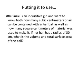 Putting it to use…
Little Suzie is an inquisitive girl and want to
   know both how many cubic centimeters of air
   can be contained with in her ball as well as
   how many square centimeters of material was
   used to make it. If her ball has a radius of 30
   cm, what is the volume and total surface area
   of the ball?
 