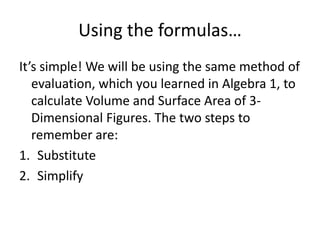 Using the formulas…
It’s simple! We will be using the same method of
   evaluation, which you learned in Algebra 1, to
   calculate Volume and Surface Area of 3-
   Dimensional Figures. The two steps to
   remember are:
1. Substitute
2. Simplify
 