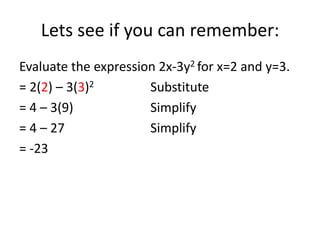 Lets see if you can remember:
Evaluate the expression 2x-3y2 for x=2 and y=3.
= 2(2) – 3(3)2        Substitute
= 4 – 3(9)            Simplify
= 4 – 27              Simplify
= -23
 
