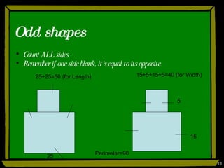 Odd shapes Count ALL sides Remember if one side blank, it’s equal to its opposite 25 15 5 25+25=50 (for Length) 15+5+15+5=40 (for Width) Perimeter=90 
