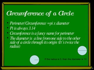 Circumference of a Circle Perimeter/Circumference = pi x diameter Pi is always 3.14 Circumference is a fancy name for perimeter The diameter is  a line from one side to the other side of a circle through its origin (It’s twice the radius) If the radius is 5, then the diameter is 10 