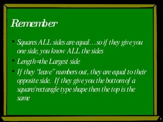 Remember Squares ALL sides are equal…so if they give you one side, you know ALL the sides Length=the Largest side If they “leave” numbers out, they are equal to their opposite side.  If they give you the bottom of a square/rectangle type shape then the top is the same 