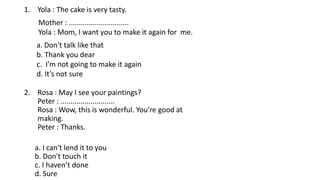1. Yola : The cake is very tasty.
Mother : ..............................
Yola : Mom, I want you to make it again for me.
a. Don't talk like that
b. Thank you dear
c. I'm not going to make it again
d. It’s not sure
2. Rosa : May I see your paintings?
Peter : ...........................
Rosa : Wow, this is wonderful. You're good at
making.
Peter : Thanks.
a. I can't lend it to you
b. Don't touch it
c. I haven’t done
d. Sure
 