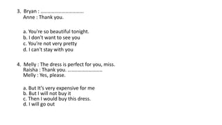 3. Bryan : ...............................
Anne : Thank you.
a. You're so beautiful tonight.
b. I don't want to see you
c. You're not very pretty
d. I can't stay with you
4. Melly : The dress is perfect for you, miss.
Raisha : Thank you. .........................
Melly : Yes, please.
a. But It’s very expensive for me
b. But I will not buy it
c. Then I would buy this dress.
d. I will go out
 