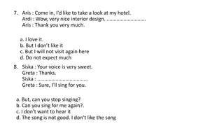 7. Aris : Come in, I'd like to take a look at my hotel.
Ardi : Wow, very nice interior design. ............................
Aris : Thank you very much.
a. I love it.
b. But I don’t like it
c. But I will not visit again here
d. Do not expect much
8. Siska : Your voice is very sweet.
Greta : Thanks.
Siska : ....................................
Greta : Sure, I'll sing for you.
a. But, can you stop singing?
b. Can you sing for me again?.
c. I don’t want to hear it
d. The song is not good. I don’t like the song
 