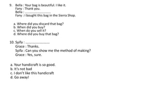 9. Bella : Your bag is beautiful. I like it.
Fany : Thank you.
Bella : .............................
Fany : I bought this bag in the Sierra Shop.
a. Where did you discard that bag?
b. When did you buy?
c. When do you sell it?
d. Where did you buy that bag?
10. Syifa : .........................
Grace : Thanks.
Syifa : Can you show me the method of making?
Grace : Yes, sure.
a. Your handicraft is so good.
b. It’s not bad
c. I don’t like this handicraft
d. Go away!
 