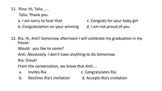 11. Rina: Hi, Talia, ....
Talia: Thank you.
a. I am sorry to hear that c. Congrats for your baby girl
b. Congratulation on your winning d. I am not proud of you
12. Ria: Hi, Anti! tomorrow afternoon I will celebrate my graduation in my
house.
Would you like to come?
Anti: Absolutely. I don’t have anything to do tomorrow.
Ria: Great!
From the conversation, we know that Anti....
a. Invites Ria c. Congratulates Ria
b. Declines Ria’s invitation d. Accepts Ria’s invitation
 
