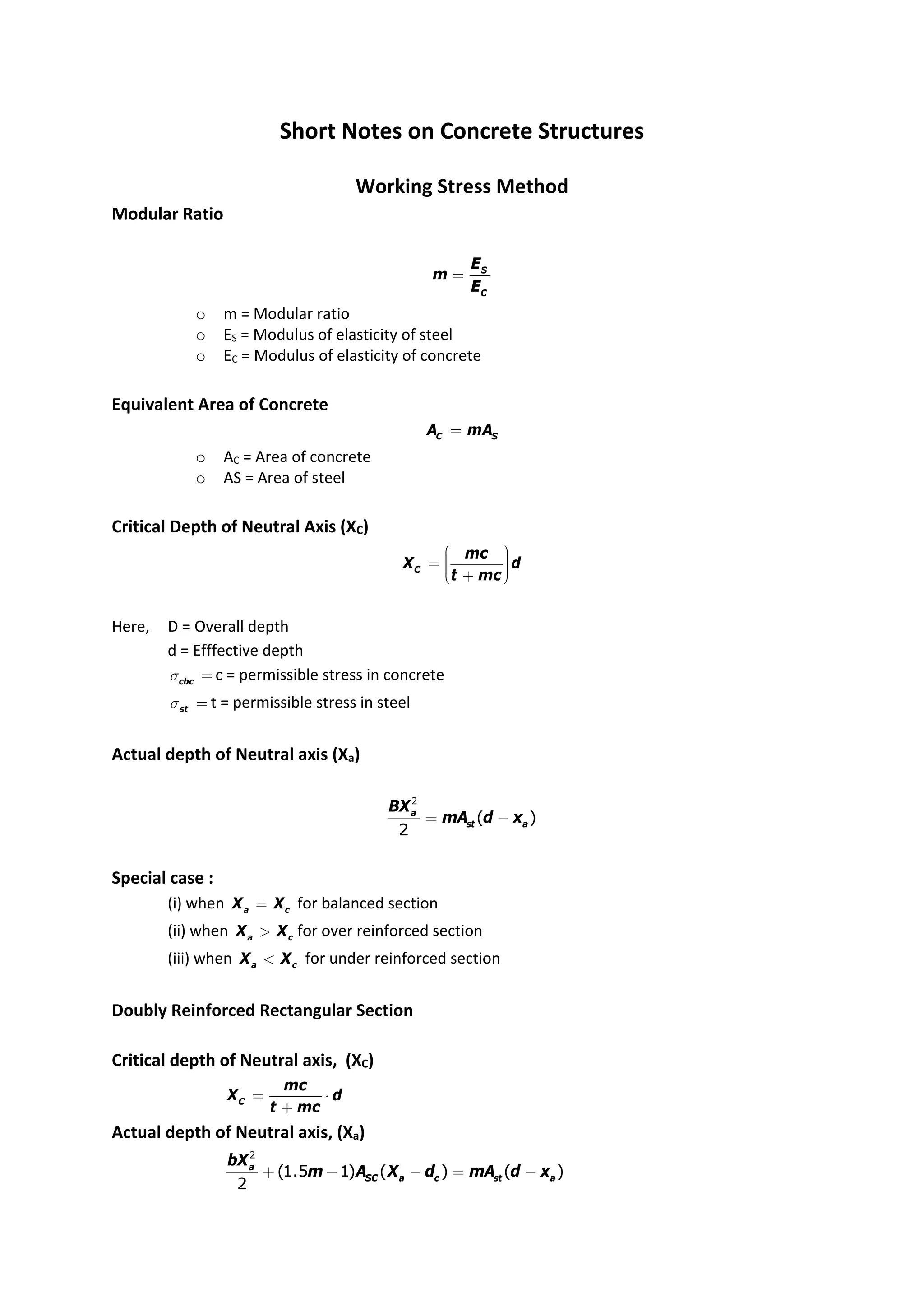 Short Notes on Concrete Structures
Working Stress Method
Modular Ratio
S
C
E
m
E
=
o m = Modular ratio
o ES = Modulus of elasticity of steel
o EC = Modulus of elasticity of concrete
Equivalent Area of Concrete
C S
A mA
=
o AC = Area of concrete
o AS = Area of steel
Critical Depth of Neutral Axis (XC)
C
mc
X d
t mc
æ ö
÷
ç
= ÷
ç ÷
÷
ç
è ø
+
Here, D = Overall depth
d = Efffective depth
cbc
s = c = permissible stress in concrete
st
s = t = permissible stress in steel
Actual depth of Neutral axis (Xa)
2
( )
2
a
st a
BX
mA d x
= -
Special case :
(i) when a c
X X
= for balanced section
(ii) when a c
X X
> for over reinforced section
(iii) when a c
X X
< for under reinforced section
Doubly Reinforced Rectangular Section
Critical depth of Neutral axis, (XC)
C
mc
X d
t mc
= ⋅
+
Actual depth of Neutral axis, (Xa)
2
(1.5 1) ( ) ( )
2
a
SC a c st a
bX
m A X d mA d x
+ - - = -
 