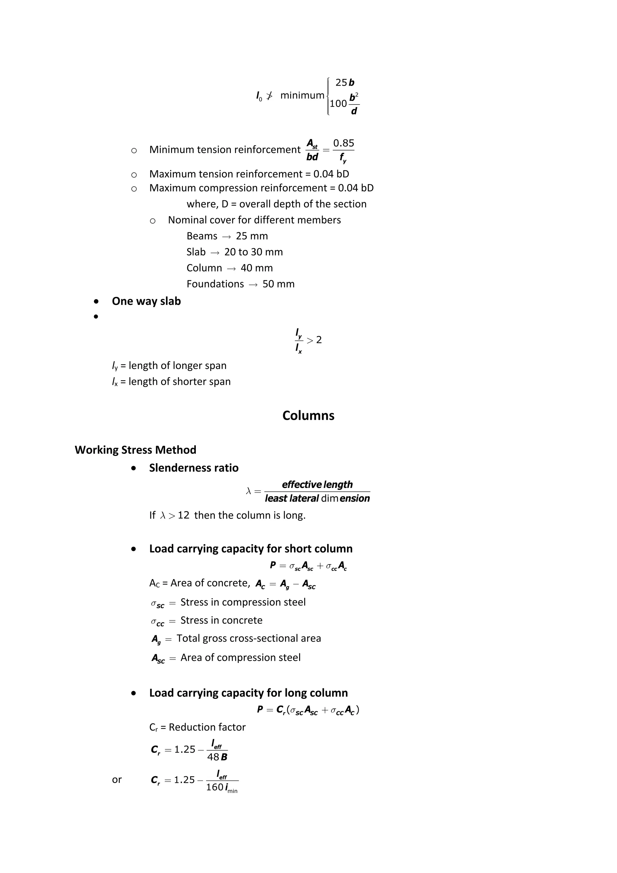 2
0
25
/ minimum
100
b
l b
d
ì
ï
ï
ï
ï
> í
ï
ï
ï
ï
î
o Minimum tension reinforcement
0.85
st
y
A
bd f
=
o Maximum tension reinforcement = 0.04 bD
o Maximum compression reinforcement = 0.04 bD
where, D = overall depth of the section
o Nominal cover for different members
Beams  25 mm
Slab  20 to 30 mm
Column  40 mm
Foundations  50 mm
 One way slab

2
y
x
l
l
>
ly = length of longer span
lx = length of shorter span
Columns
Working Stress Method
 Slenderness ratio
dim
effective length
least lateral ension
l =
If 12
l > then the column is long.
 Load carrying capacity for short column
sc sc cc c
P A A
s s
= +
AC = Area of concrete, C g SC
A A A
= -
SC
s = Stress in compression steel
CC
s = Stress in concrete
g
A = Total gross cross‐sectional area
SC
A = Area of compression steel
 Load carrying capacity for long column
( )
r SC SC CC C
P C A A
s s
= +
Cr = Reduction factor
1.25
48
eff
r
l
C
B
= -
or
min
1.25
160
eff
r
l
C
i
= -
 
