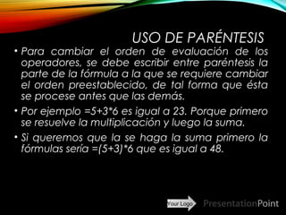 Your Logo
USO DE PARÉNTESIS
• Para cambiar el orden de evaluación de los
operadores, se debe escribir entre paréntesis la
parte de la fórmula a la que se requiere cambiar
el orden preestablecido, de tal forma que ésta
se procese antes que las demás.
• Por ejemplo =5+3*6 es igual a 23. Porque primero
se resuelve la multiplicación y luego la suma.
• Si queremos que la se haga la suma primero la
fórmulas sería =(5+3)*6 que es igual a 48.
Here comes your footer  Page 11
 