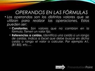 Your Logo
OPERANDOS EN LAS FÓRMULAS
• Los operandos son los distintos valores que se
utilizan para realizar las operaciones. Estos
pueden ser:
• Constantes. Son valores que no cambian en la
fórmula. Tienen un valor fijo.
• Referencias a celdas. Identifica una celda o un rango
de celdas. Indica a Excel que debe buscar en dicha
celda o rango el valor a calcular. Por ejemplo A1,
(B1:B5), etc.…
Here comes your footer  Page 12
 