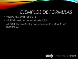 Your Logo
EJEMPLOS DE FÓRMULAS
• =128+345. Suma 128 y 345.
• =5,25^2. Halla el cuadrado de 5,25.
• =A1+23. Suma al valor que contiene la celda A1 el
número 23.
Here comes your footer  Page 14
 