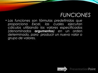 Your Logo
FUNCIONES
• Las funciones son fórmulas predefinidas que
proporciona Excel, las cuales ejecutan
cálculos utilizando los valores especificados
(denominados argumentos) en un orden
determinado, para producir un nuevo valor o
grupo de valores.
Here comes your footer  Page 15
 