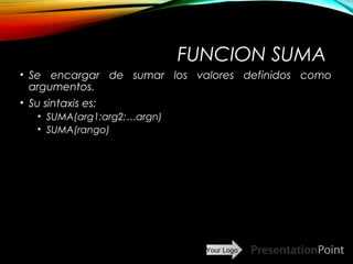 Your Logo
FUNCION SUMA
• Se encargar de sumar los valores definidos como
argumentos.
• Su sintaxis es:
• SUMA(arg1;arg2;…argn)
• SUMA(rango)
Here comes your footer  Page 17
 