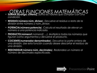 Your Logo
OTRAS FUNCIONES MATEMÁTICAS• SUMAR.SI(rango; criterio). Suma los valores que cumplan con una
condición.
• RESIDUO(número;núm_divisor). Devuelve el residuo o resto de la
división entre número y núm_divisor.
• POTENCIA(número;potencia). Calcula el resultado de elevar un
número a una potencia indicada.
• PRODUCTO(número1;número2; ...). Multiplica todos los números que
figuran como argumentos y devuelve el producto.
• COCIENTE(numerador;denominador). Devuelve la parte entera de
una división. Use esta función cuando desee descartar el residuo de
una división.
• REDONDEAR(número;núm_decimales). Redondea un número al
número de decimales especificado.
Here comes your footer  Page 19
 