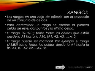 Your Logo
RANGOS
• Los rangos en una hoja de cálculo son la selección
de un conjunto de celdas.
• Para determinar un rango se escribe la primera
celda de este, dos puntos y la última celda.
• El rango (A1:A10) toma todas las celdas que están
desde la A1 hasta la A10. (A1, A2, A3, … A10)
• El rango puede ser matricial. Por ejemplo el rango
(A1:B5) toma todas las celdas desde la A1 hasta la
B5. A1, B1, A2, B2,…A5, B5
Here comes your footer  Page 7
 