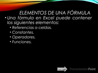 Your Logo
ELEMENTOS DE UNA FÓRMULA
• Una fórmula en Excel puede contener
los siguientes elementos:
• Referencias a celdas.
• Constantes.
• Operadores.
• Funciones.
Here comes your footer  Page 9
 