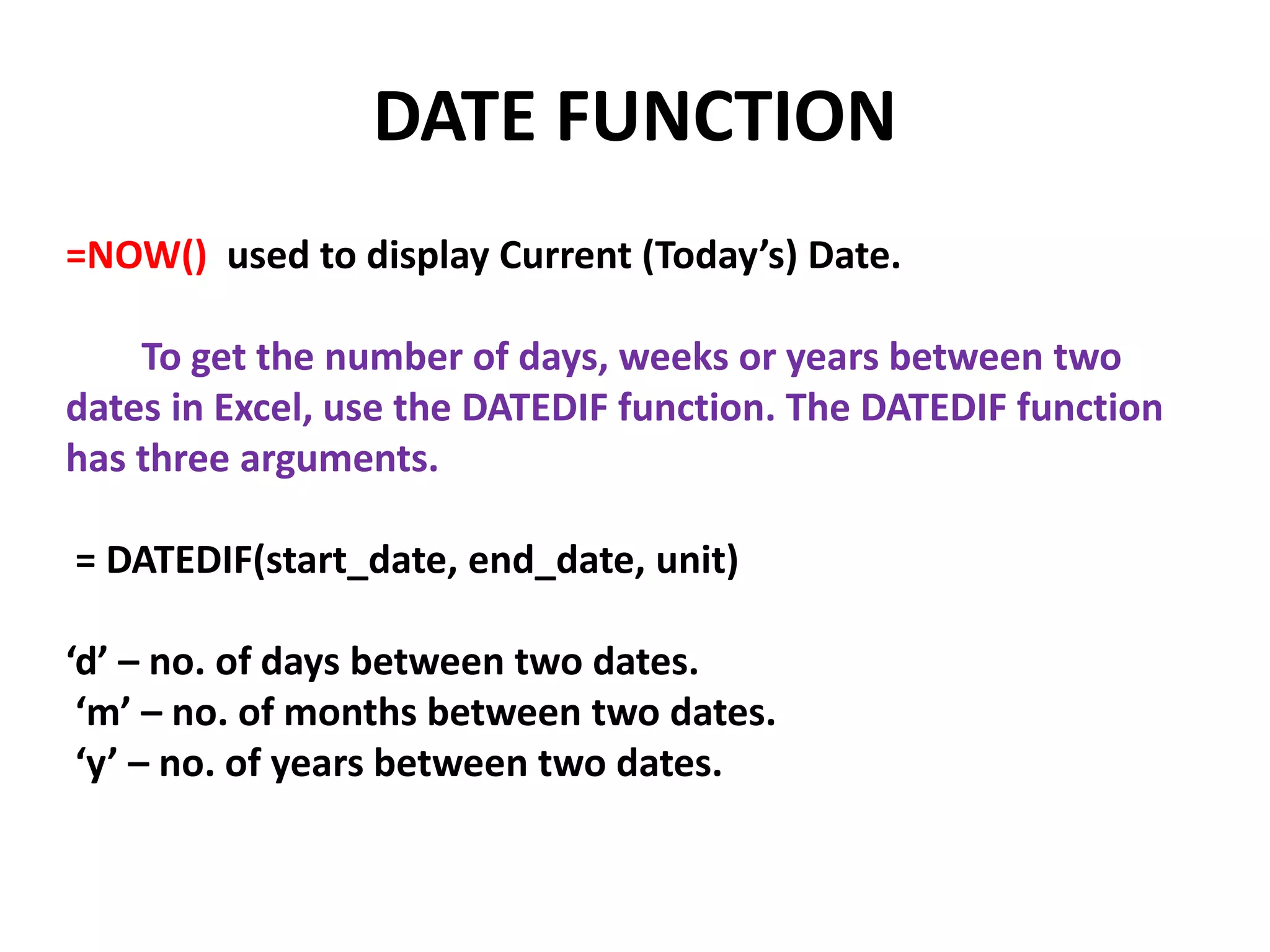 DATE FUNCTION
=NOW() used to display Current (Today’s) Date.
To get the number of days, weeks or years between two
dates in Excel, use the DATEDIF function. The DATEDIF function
has three arguments.
= DATEDIF(start_date, end_date, unit)
‘d’ – no. of days between two dates.
‘m’ – no. of months between two dates.
‘y’ – no. of years between two dates.
 