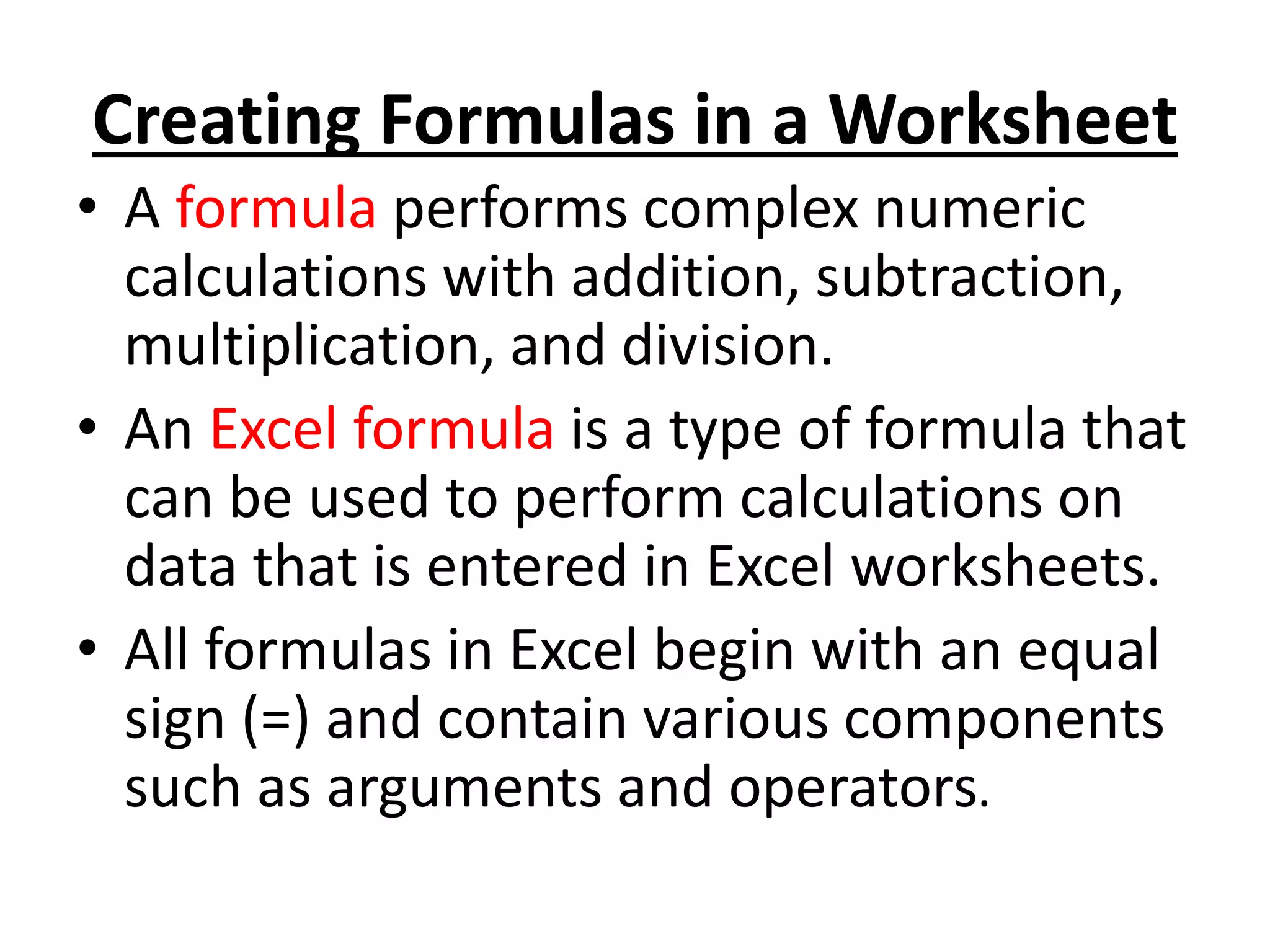 Creating Formulas in a Worksheet
• A formula performs complex numeric
calculations with addition, subtraction,
multiplication, and division.
• An Excel formula is a type of formula that
can be used to perform calculations on
data that is entered in Excel worksheets.
• All formulas in Excel begin with an equal
sign (=) and contain various components
such as arguments and operators.
 