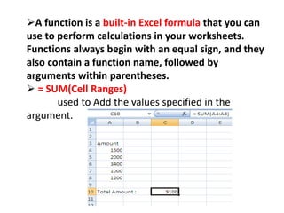A function is a built-in Excel formula that you can
use to perform calculations in your worksheets.
Functions always begin with an equal sign, and they
also contain a function name, followed by
arguments within parentheses.
 = SUM(Cell Ranges)
used to Add the values specified in the
argument.
 
