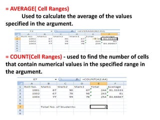 = AVERAGE( Cell Ranges)
Used to calculate the average of the values
specified in the argument.
= COUNT(Cell Ranges) - used to find the number of cells
that contain numerical values in the specified range in
the argument.
 