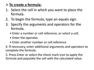 To create a formula:
1. Select the cell in which you want to place the
formula.
2. To begin the formula, type an equals sign.
3. Specify the arguments and operators for the
formula.
• Enter a number or cell reference, or select a cell.
• Enter the operator.
• Enter another number or cell reference
4. If necessary, enter additional arguments and operators to
complete the formula.
5. Press Enter or select the check mark icon to apply the
formula and populate the cell with the calculated value.
 