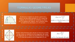 T
R
A
P
E
C
I
O
El área de un trapecio se calcula a partir de su
altura y los dos lados paralelos (a y b) o bases del
trapecio. Es el resultado de multiplicar su altura
(h) y la mediana del trapecio, que se obtiene como
la media de las dos bases a y b: M=(a+b)/2.
R
O
M
B
O
Existen varias fórmulas para calcular el área de un rombo.
La más común es mediante las dos diagonales del rombo
(las diagonales de un rombo son perpendiculares). El área
es la mitad del producto de las diagonales (D y d).
 