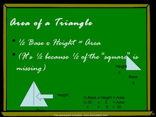 Area of a Triangle ½ Base x Height = Area (It ’ s ½ because ½ of the  “ square ”  is missing) Free powerpoint template: www.brainybetty.com Base Height Height Base 8 5 ½ Base x Height = Area ½ (8)  x  5  = Area 4  x  5  =  20 