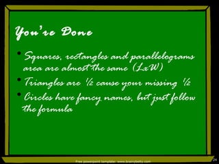 You ’ re Done Squares, rectangles and parallelograms area are almost the same (LxW) Triangles are ½ cause your missing ½ Circles have fancy names, but just follow the formula Free powerpoint template: www.brainybetty.com 