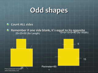 Odd shapes Count ALL sides Remember if one side blank, it ’ s equal to its opposite Free powerpoint template: www.brainybetty.com 25 15 5 25+25=50 (for Length) 15+5+15+5=40 (for Width) Perimeter=90 