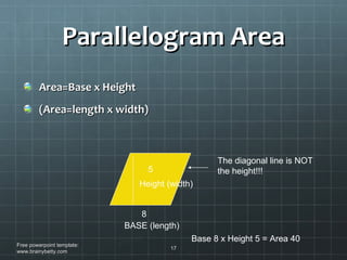 Parallelogram Area Area=Base x Height (Area=length x width) Free powerpoint template: www.brainybetty.com BASE (length) Height (width) 8 5 Base 8 x Height 5 = Area 40 The diagonal line is NOT the height!!! 