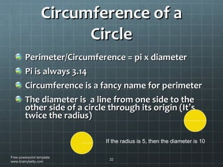 Circumference of a Circle Perimeter/Circumference = pi x diameter Pi is always 3.14 Circumference is a fancy name for perimeter The diameter is  a line from one side to the other side of a circle through its origin (It ’ s twice the radius) Free powerpoint template: www.brainybetty.com If the radius is 5, then the diameter is 10 
