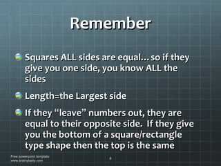 Remember Squares ALL sides are equal…so if they give you one side, you know ALL the sides Length=the Largest side If they  “ leave ”  numbers out, they are equal to their opposite side.  If they give you the bottom of a square/rectangle type shape then the top is the same Free powerpoint template: www.brainybetty.com 