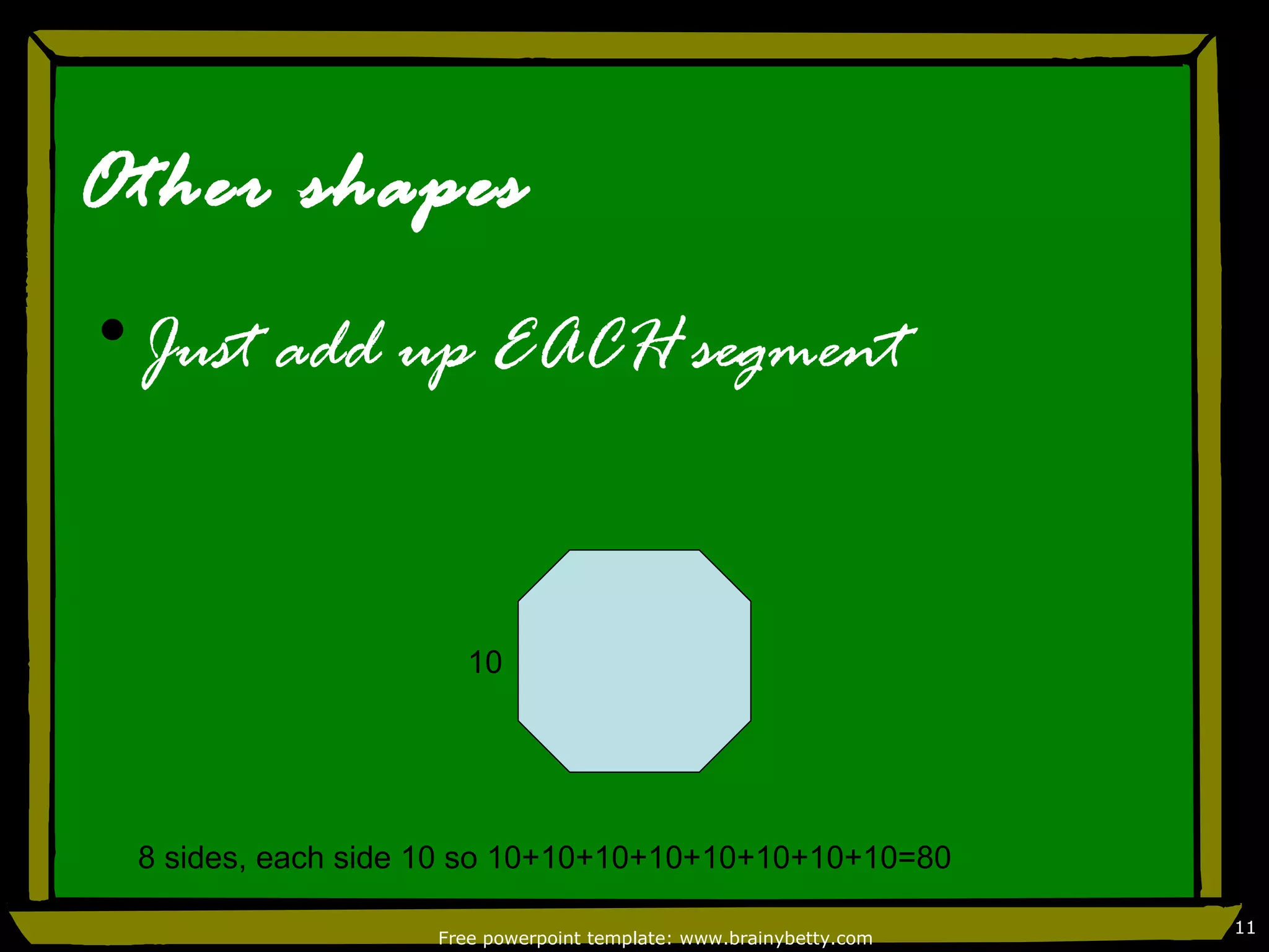Other shapes
•Just add up EACH segment



                      10




 8 sides, each side 10 so 10+10+10+10+10+10+10+10=80

                                                                   11
                   Free powerpoint template: www.brainybetty.com
 