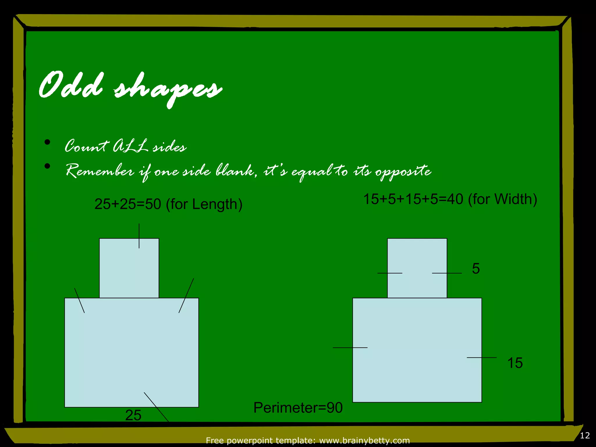 Odd shapes
• Count ALL sides
• Remember if one side blank, it’s equal to its opposite
       25+25=50 (for Length)                             15+5+15+5=40 (for Width)



                                                                        5




                                                                            15


                                 Perimeter=90
            25
                                                                                    12
                       Free powerpoint template: www.brainybetty.com
 