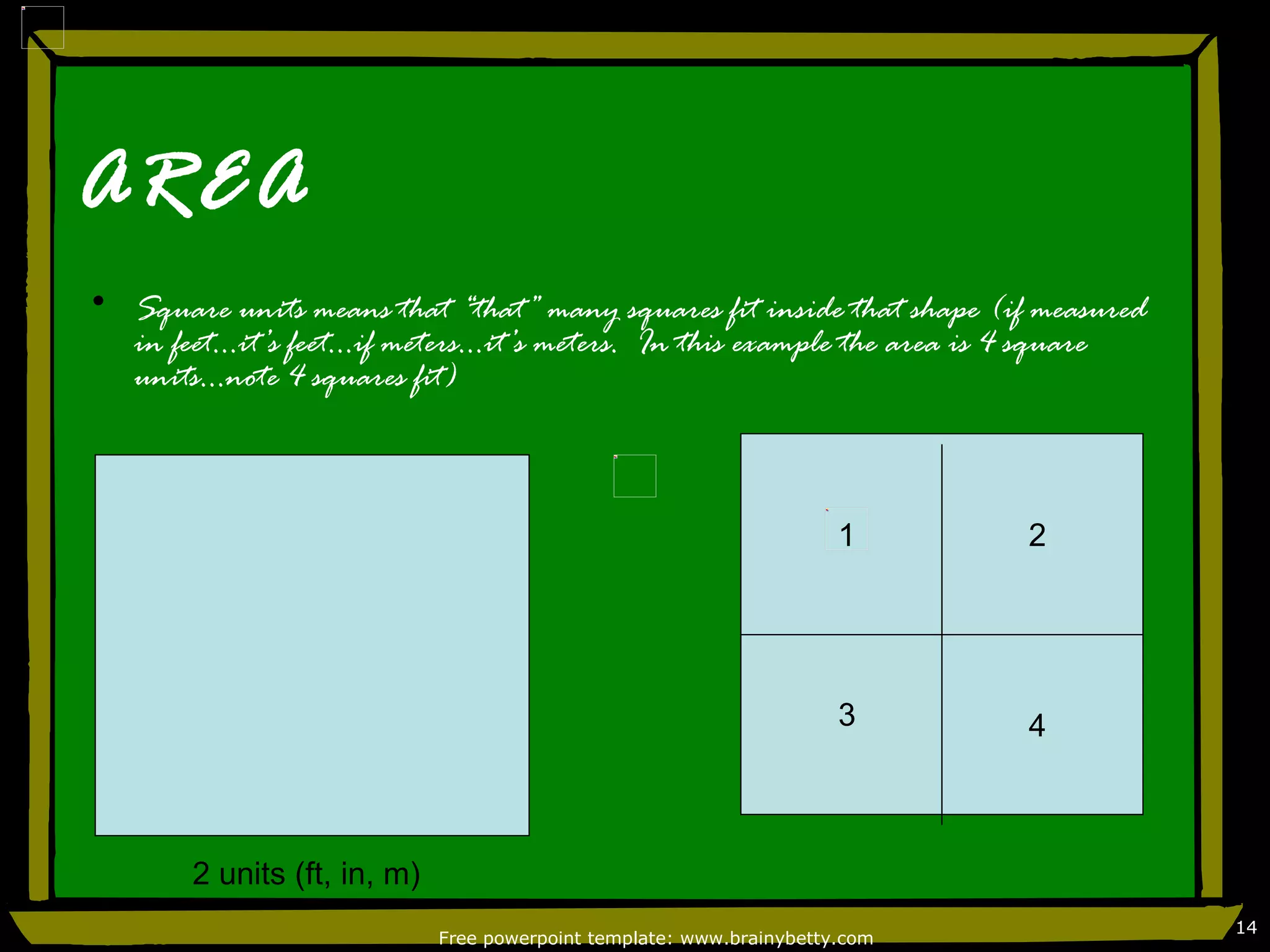 AREA
• Square units means that “that” many squares fit inside that shape (if measured
  in feet…it’s feet…if meters…it’s meters. In this example the area is 4 square
  units…note 4 squares fit)



                                                                      1      2




                                                                      3      4



       2 units (ft, in, m)
                                                                                   14
                             Free powerpoint template: www.brainybetty.com
 