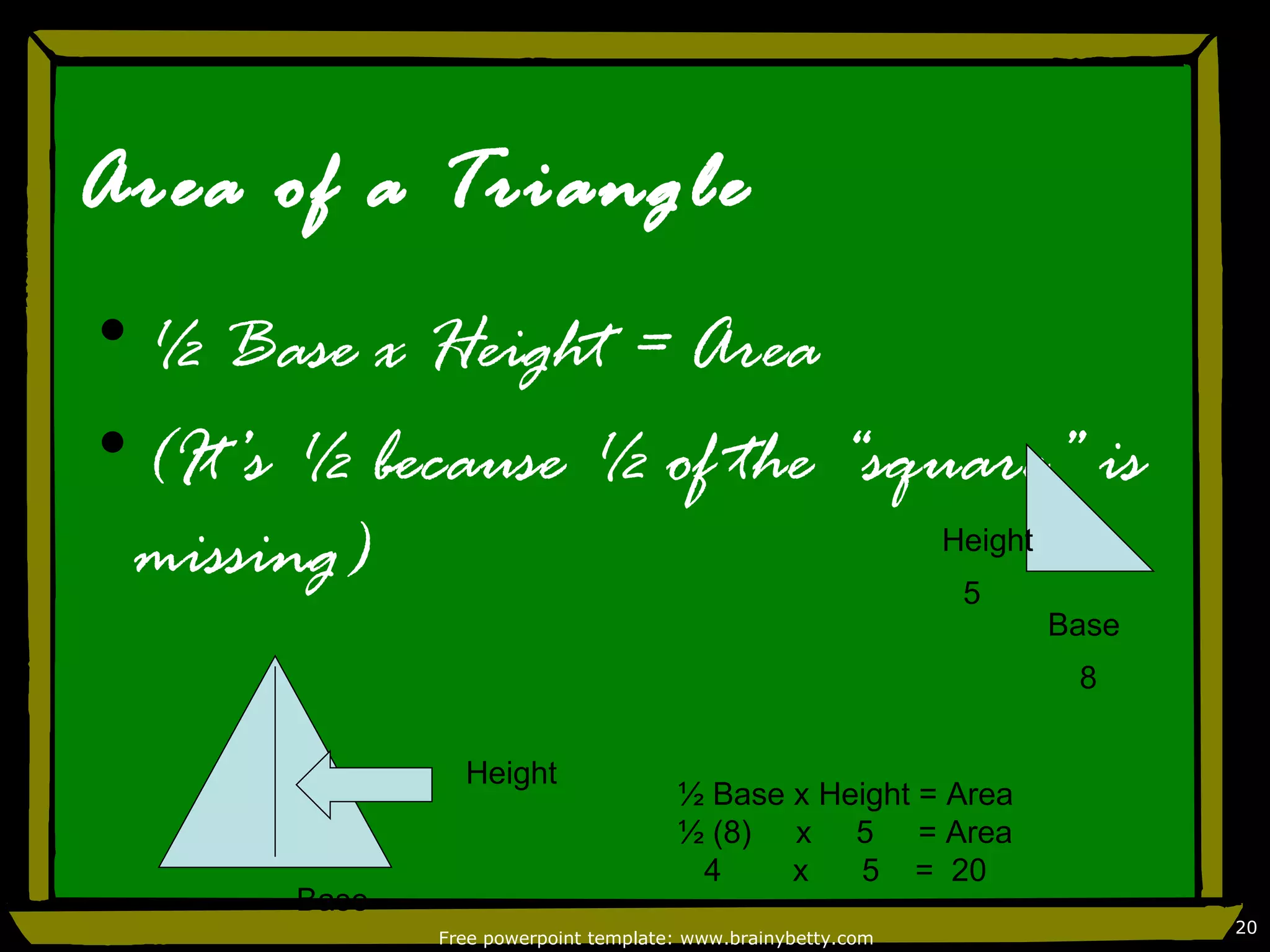 Area of a Triangle
•½ Base x Height = Area
•(It’s ½ because ½ of the “square” is
 missing)                     Height
                               5
                                                               Base
                                                                8


                Height
                                      ½ Base x Height = Area
                                      ½ (8) x 5 = Area
                                       4     x   5 = 20
       Base
                                                                      20
              Free powerpoint template: www.brainybetty.com
 