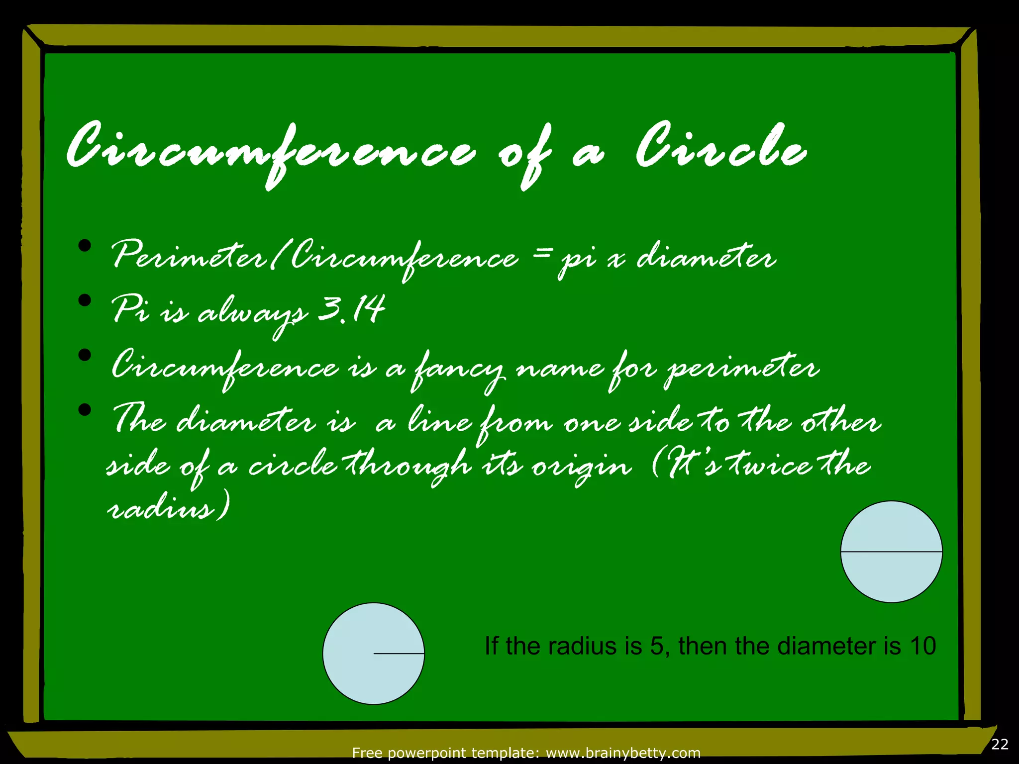Circumference of a Circle
• Perimeter/Circumference = pi x diameter
• Pi is always 3.14
• Circumference is a fancy name for perimeter
• The diameter is a line from one side to the other
  side of a circle through its origin (It’s twice the
  radius)

                                   If the radius is 5, then the diameter is 10


                                                                                 22
                  Free powerpoint template: www.brainybetty.com
 